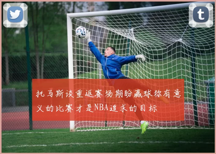 托马斯谈重返赛场期盼赢球称有意义的比赛才是NBA追求的目标