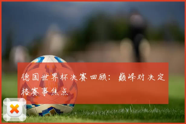 德国世界杯决赛回顾：巅峰对决定格赛事焦点