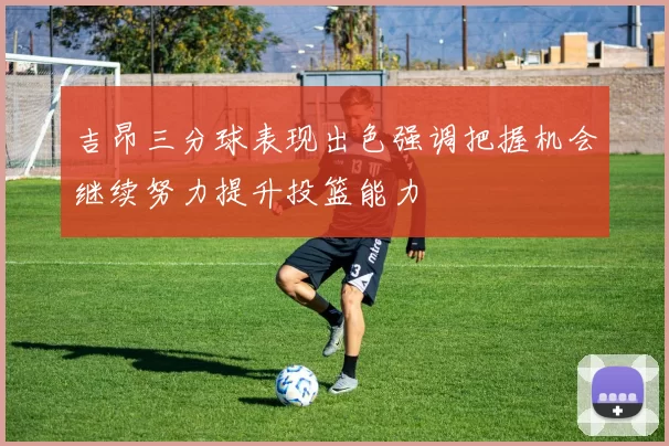 吉昂三分球表现出色强调把握机会继续努力提升投篮能力