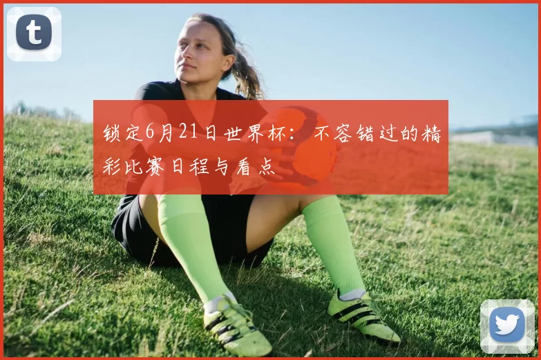 锁定6月21日世界杯：不容错过的精彩比赛日程与看点