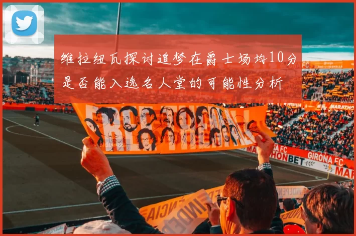 维拉纽瓦探讨追梦在爵士场均10分是否能入选名人堂的可能性分析
