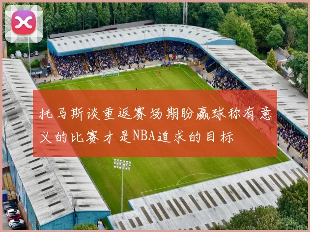 托马斯谈重返赛场期盼赢球称有意义的比赛才是NBA追求的目标
