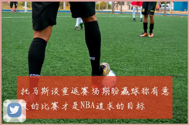 托马斯谈重返赛场期盼赢球称有意义的比赛才是NBA追求的目标