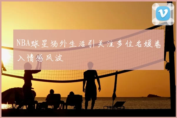 NBA球星场外生活引关注多位名媛卷入情感风波