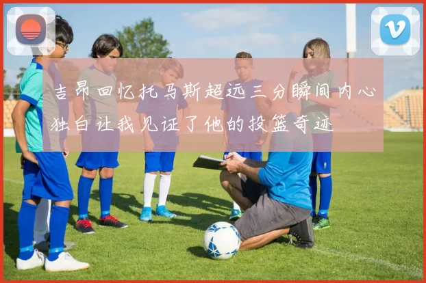 吉昂回忆托马斯超远三分瞬间内心独白让我见证了他的投篮奇迹