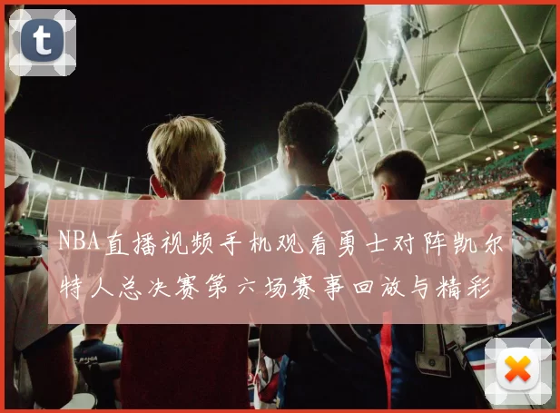 NBA直播视频手机观看勇士对阵凯尔特人总决赛第六场赛事回放与精彩集锦