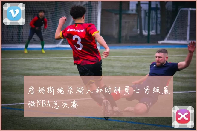 詹姆斯绝杀湖人加时胜勇士晋级最强NBA总决赛