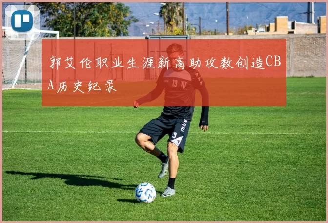 郭艾伦职业生涯新高助攻数创造CBA历史纪录