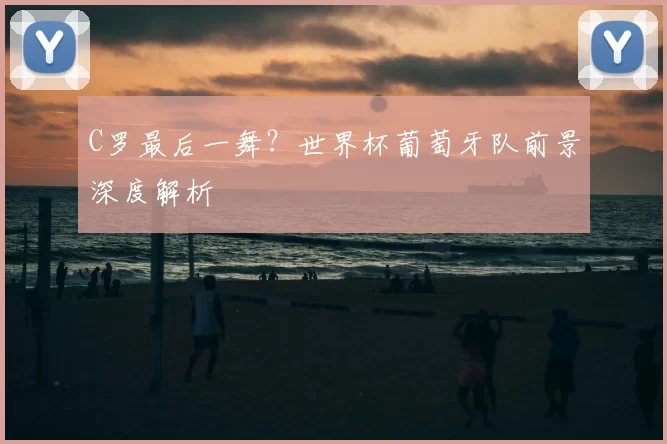 C罗最后一舞？世界杯葡萄牙队前景深度解析