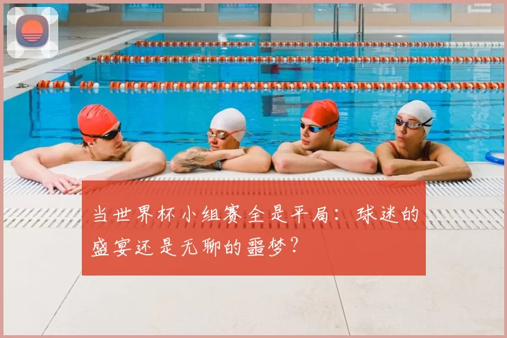 当世界杯小组赛全是平局:球迷的盛宴还是无聊的噩梦?