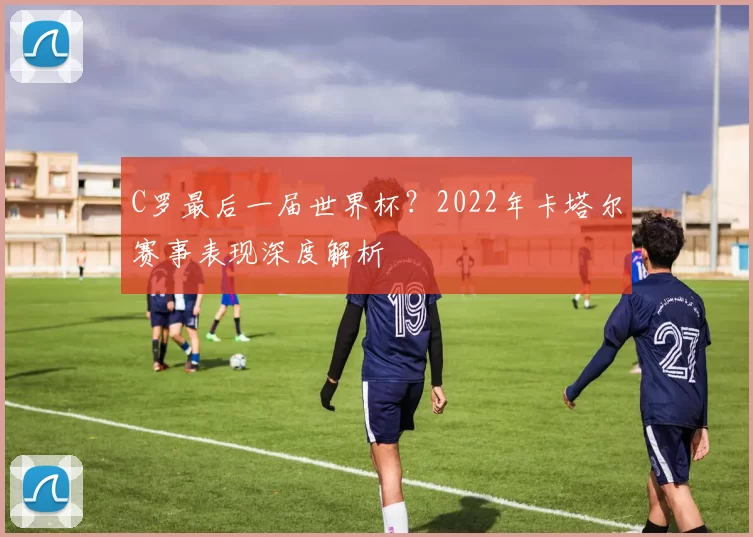 C罗最后一届世界杯？2022年卡塔尔赛事表现深度解析