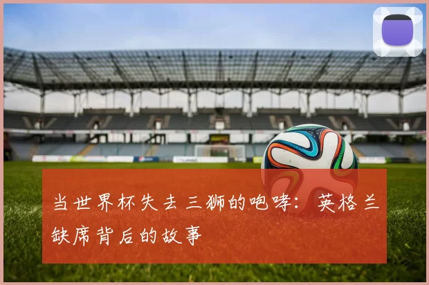 当世界杯失去三狮的咆哮:英格兰缺席背后的故事