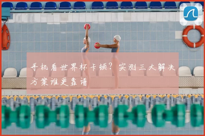 手机看世界杯卡顿？实测三大解决方案谁更靠谱