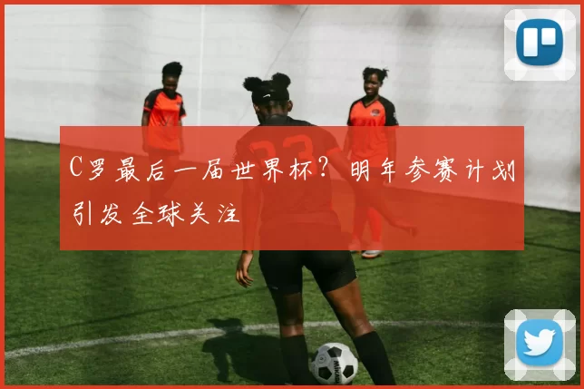 C罗最后一届世界杯?明年参赛计划引发全球关注