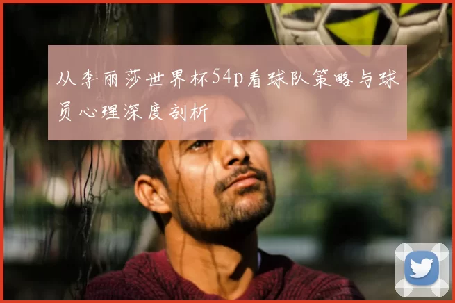 从李丽莎世界杯54p看球队策略与球员心理深度剖析