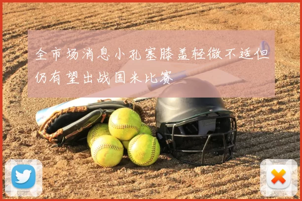 全市场消息小孔塞膝盖轻微不适但仍有望出战国米比赛