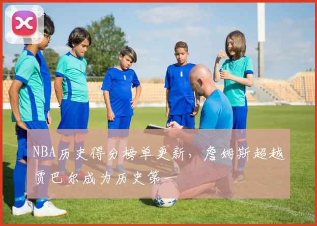 NBA历史得分榜单更新,詹姆斯超越贾巴尔成为历史第一