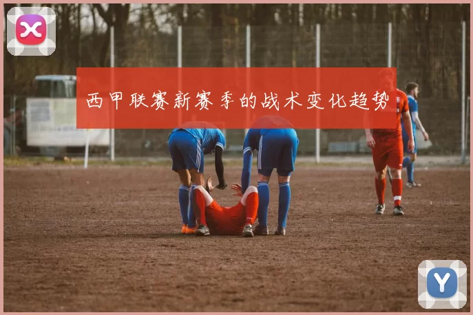 西甲联赛新赛季的战术变化趋势