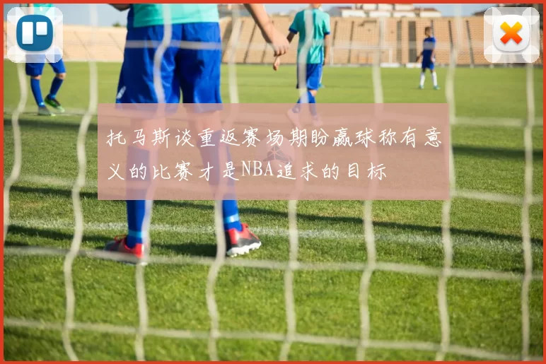 托马斯谈重返赛场期盼赢球称有意义的比赛才是NBA追求的目标