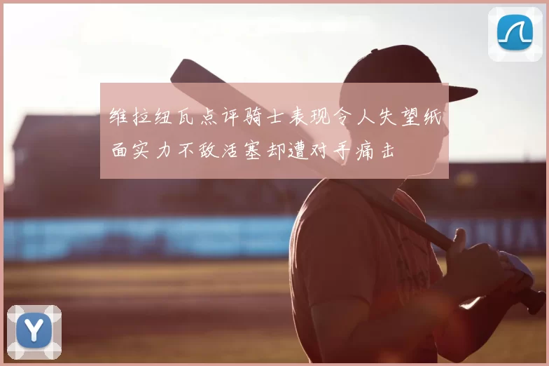 维拉纽瓦点评骑士表现令人失望纸面实力不敌活塞却遭对手痛击