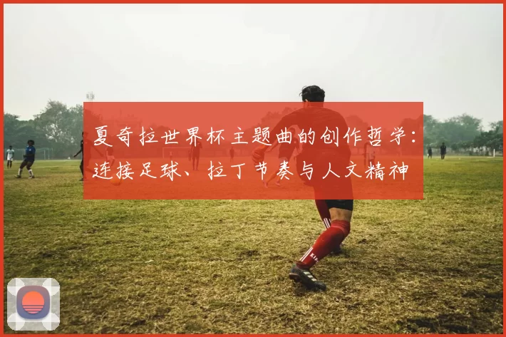 夏奇拉世界杯主题曲的创作哲学：连接足球、拉丁节奏与人文精神