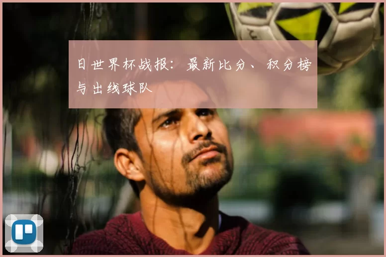 日世界杯战报：最新比分、积分榜与出线球队