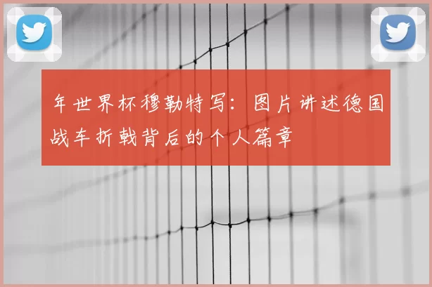 年世界杯穆勒特写：图片讲述德国战车折戟背后的个人篇章