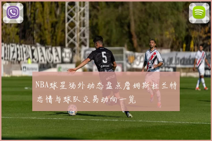 NBA球星场外动态盘点詹姆斯杜兰特恋情与球队交易动向一览