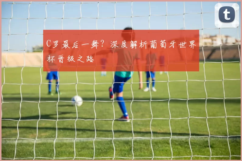 C罗最后一舞？深度解析葡萄牙世界杯晋级之路