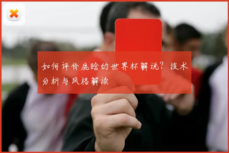 如何评价鹿晗的世界杯解说？技术分析与风格解读