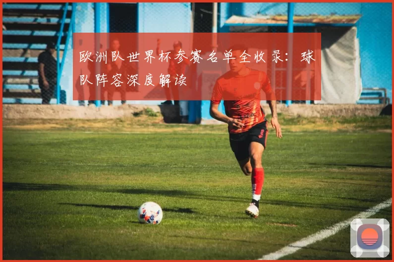 欧洲队世界杯参赛名单全收录:球队阵容深度解读