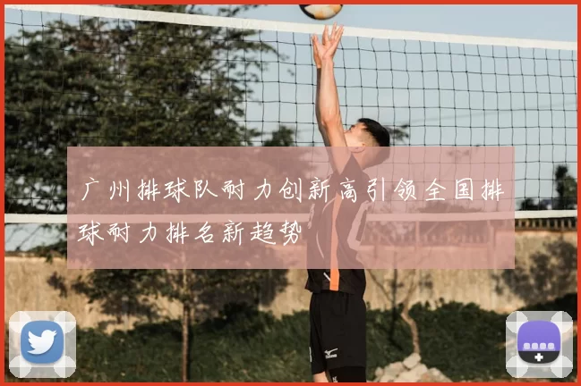 广州排球队耐力创新高引领全国排球耐力排名新趋势