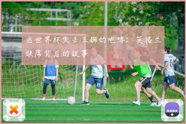 当世界杯失去三狮的咆哮：英格兰缺席背后的故事