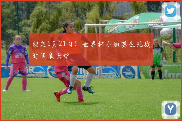锁定6月21日!世界杯小组赛生死战时间表出炉