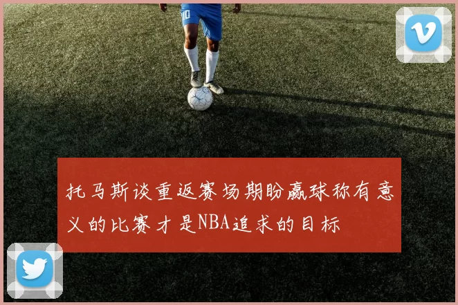 托马斯谈重返赛场期盼赢球称有意义的比赛才是NBA追求的目标