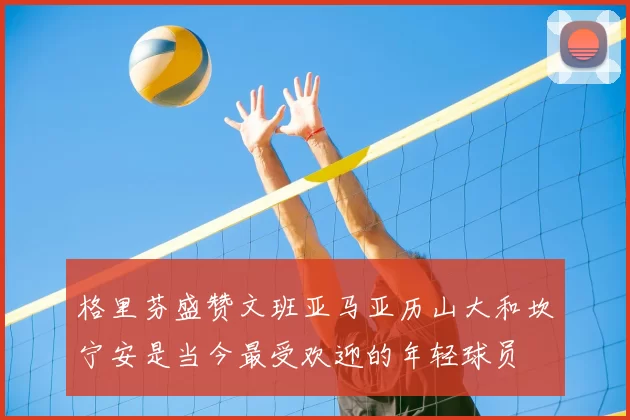 格里芬盛赞文班亚马亚历山大和坎宁安是当今最受欢迎的年轻球员