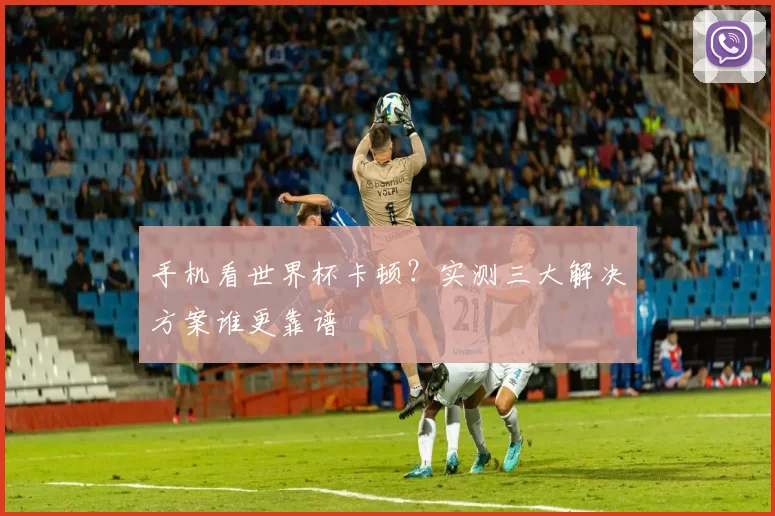 手机看世界杯卡顿？实测三大解决方案谁更靠谱