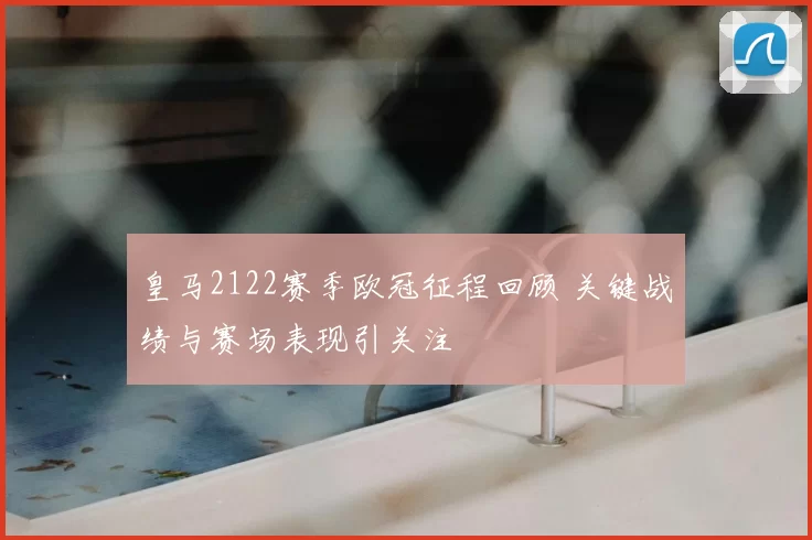 皇马2122赛季欧冠征程回顾 关键战绩与赛场表现引关注