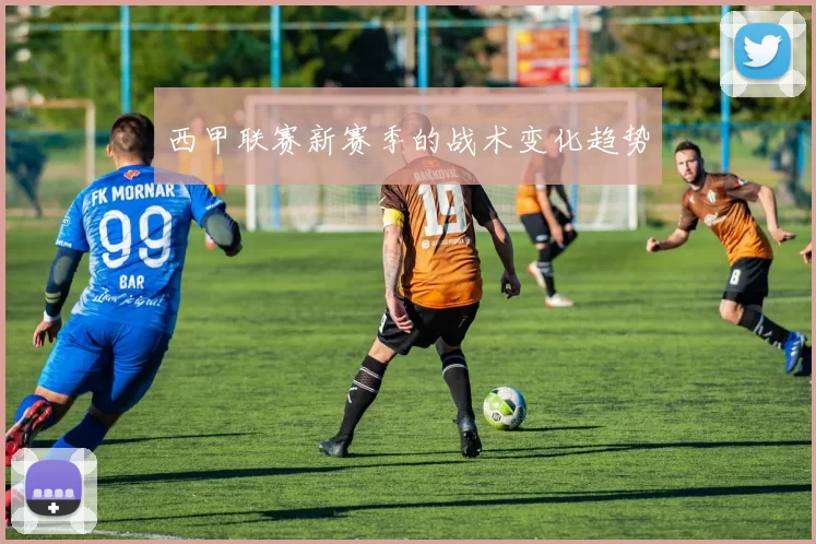 西甲联赛新赛季的战术变化趋势