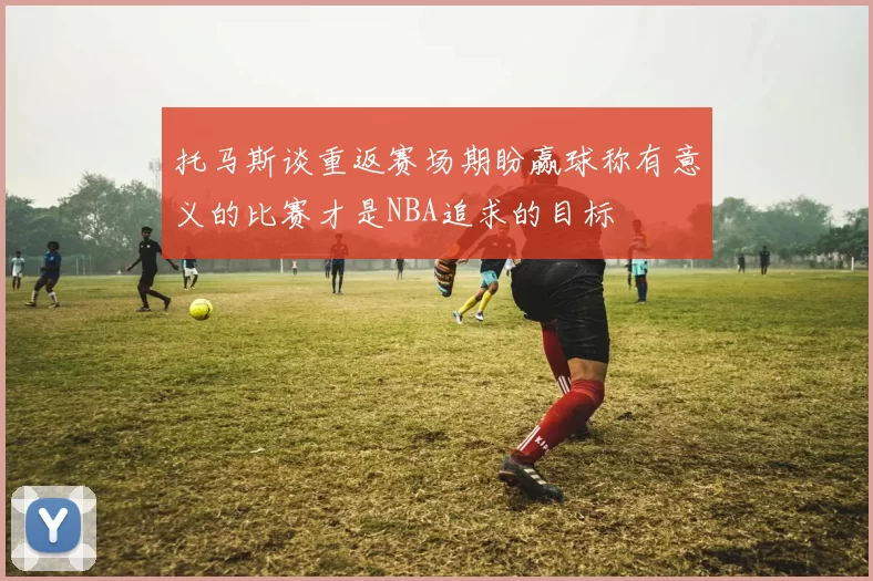 托马斯谈重返赛场期盼赢球称有意义的比赛才是NBA追求的目标