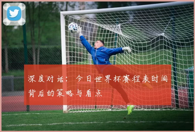 深度对话：今日世界杯赛程表时间背后的策略与看点