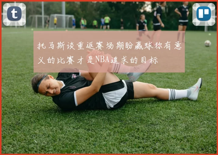 托马斯谈重返赛场期盼赢球称有意义的比赛才是NBA追求的目标