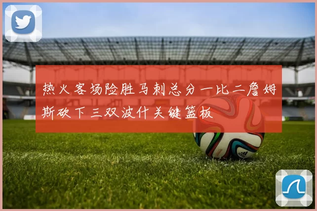 热火客场险胜马刺总分一比二詹姆斯砍下三双波什关键篮板