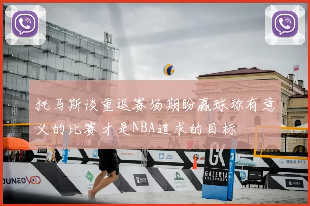 托马斯谈重返赛场期盼赢球称有意义的比赛才是NBA追求的目标
