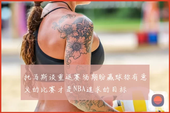 托马斯谈重返赛场期盼赢球称有意义的比赛才是NBA追求的目标