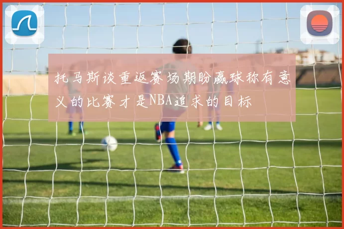 托马斯谈重返赛场期盼赢球称有意义的比赛才是NBA追求的目标